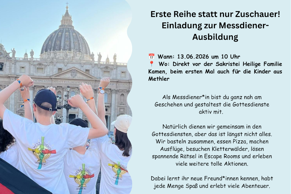 Erste Reihe statt nur Zuschauer! Einladung zur Messdiener-Ausbildung. Wann: 13.06.2026 um 10 Uhr 📍 Wo: Direkt vor der Sakristei Heilige Familie Kamen, beim ersten Mal auch für die Kinder aus Methler. Als Messdiener*in bist du ganz nah am Geschehen und gestaltest die Gottesdienste aktiv mit. Natürlich dienen wir gemeinsam in den Gottesdiensten, aber das ist längst nicht alles. Wir basteln zusammen, essen Pizza, machen Ausflüge, besuchen Kletterwälder, lösen spannende Rätsel in Escape Rooms und erleben viele weitere tolle Aktionen. Dabei lernt ihr neue Freund*innen kennen, habt jede Menge Spaß und erlebt viele Abenteuer.